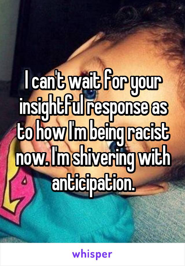 I can't wait for your insightful response as to how I'm being racist now. I'm shivering with anticipation.