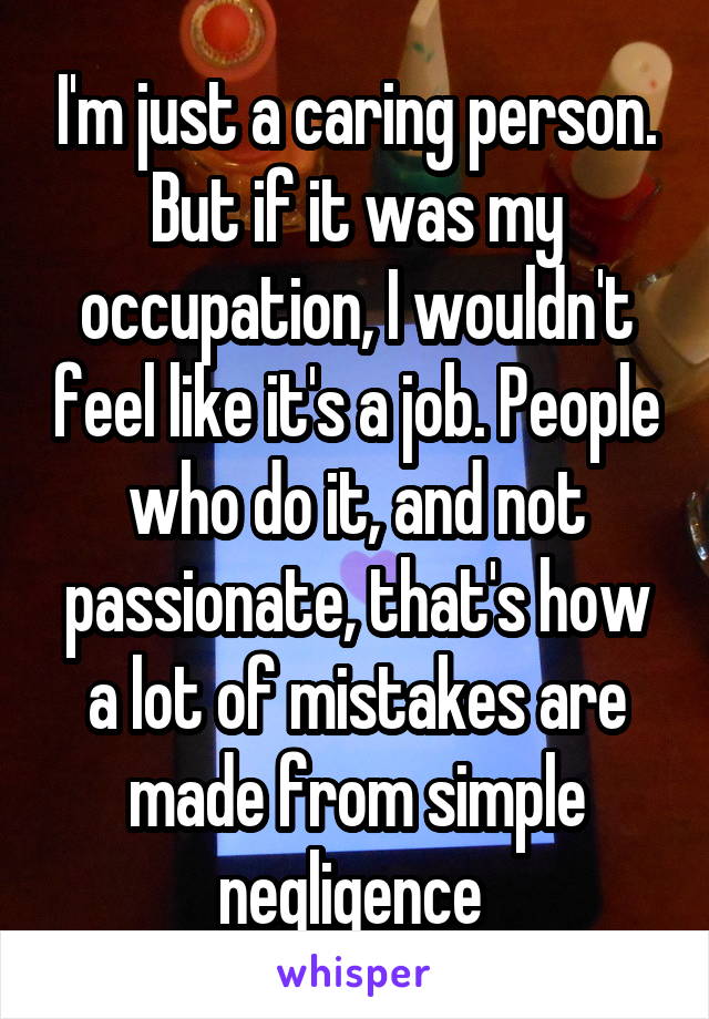 I'm just a caring person. But if it was my occupation, I wouldn't feel like it's a job. People who do it, and not passionate, that's how a lot of mistakes are made from simple negligence 