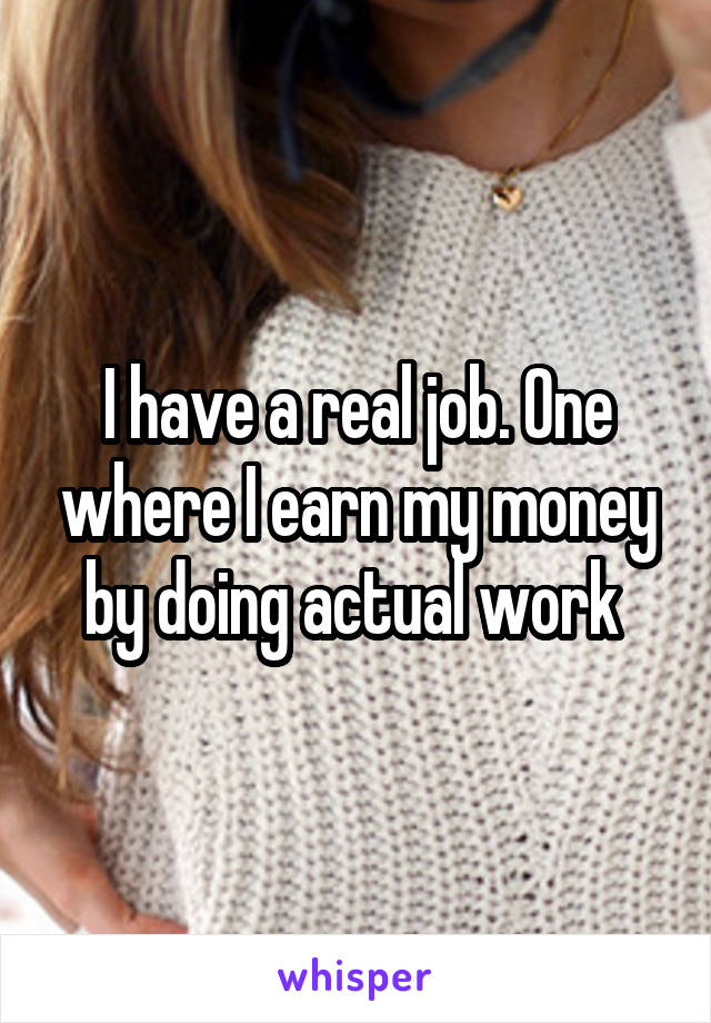 I have a real job. One where I earn my money by doing actual work 