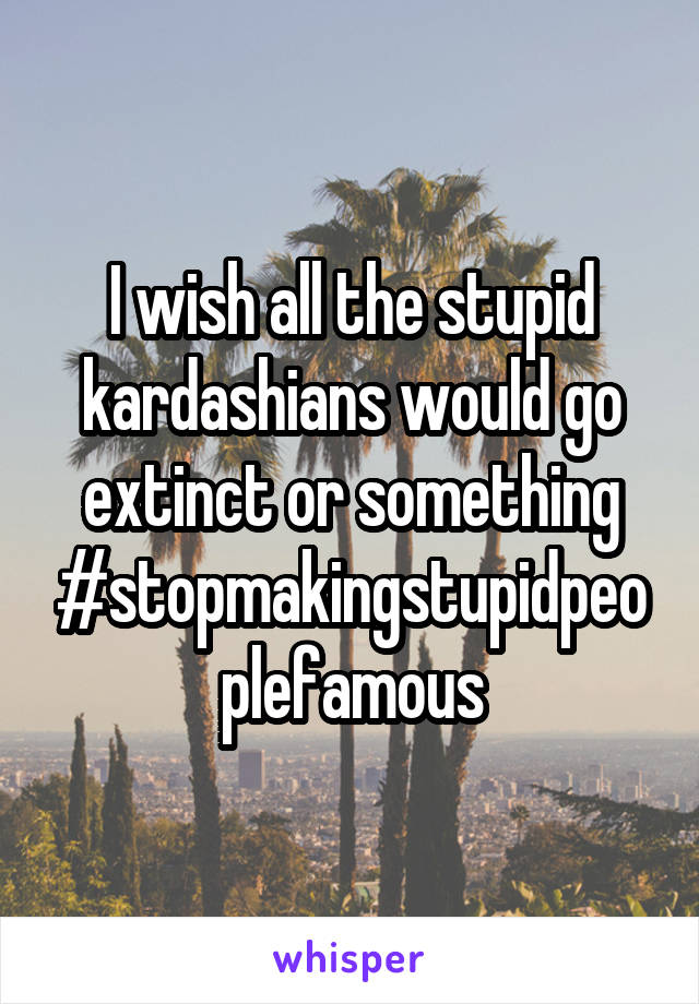 I wish all the stupid kardashians would go extinct or something #stopmakingstupidpeoplefamous