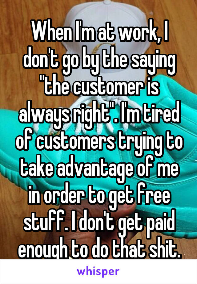 When I'm at work, I don't go by the saying "the customer is always right". I'm tired of customers trying to take advantage of me in order to get free stuff. I don't get paid enough to do that shit.