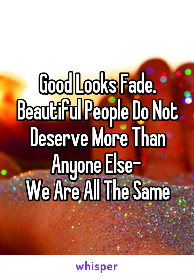 Good Looks Fade.
Beautiful People Do Not Deserve More Than Anyone Else- 
We Are All The Same