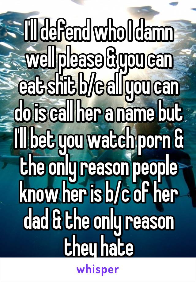 I'll defend who I damn well please & you can eat shit b/c all you can do is call her a name but I'll bet you watch porn & the only reason people know her is b/c of her dad & the only reason they hate