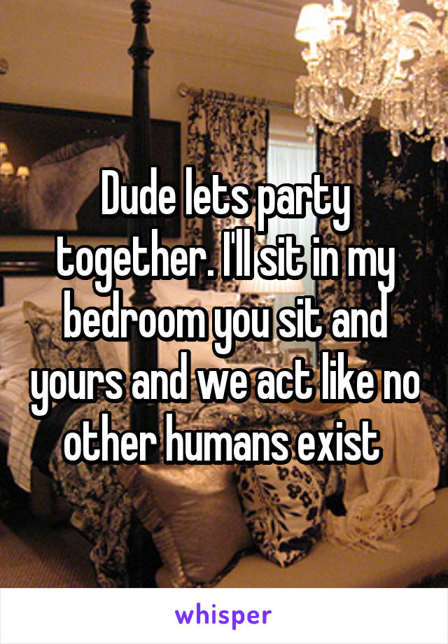 Dude lets party together. I'll sit in my bedroom you sit and yours and we act like no other humans exist 