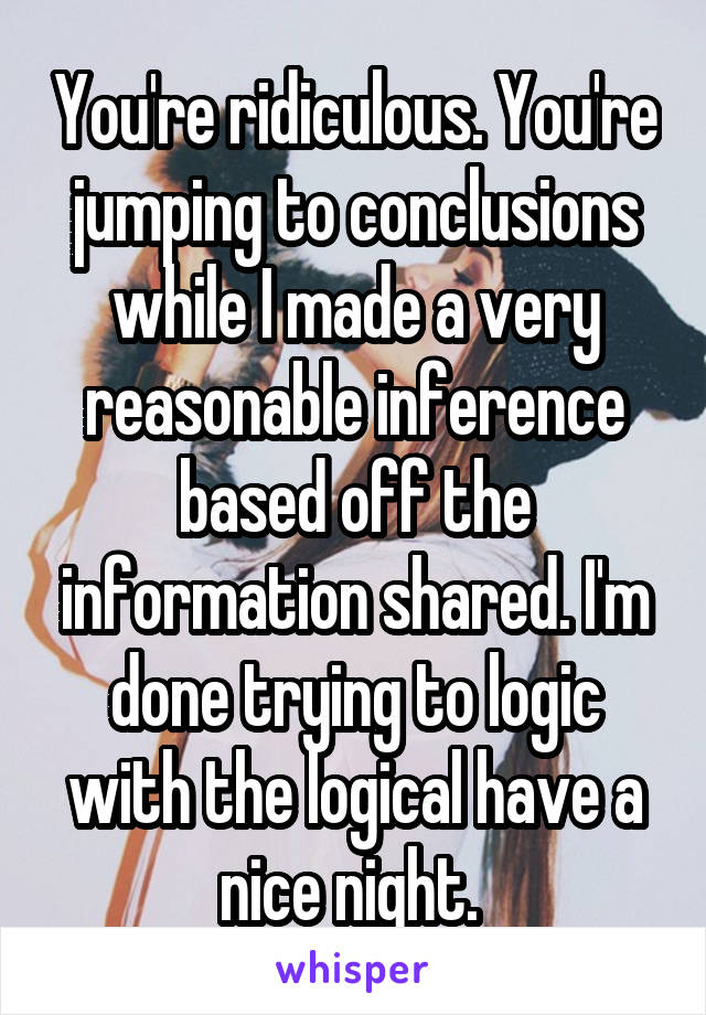 You're ridiculous. You're jumping to conclusions while I made a very reasonable inference based off the information shared. I'm done trying to logic with the logical have a nice night. 