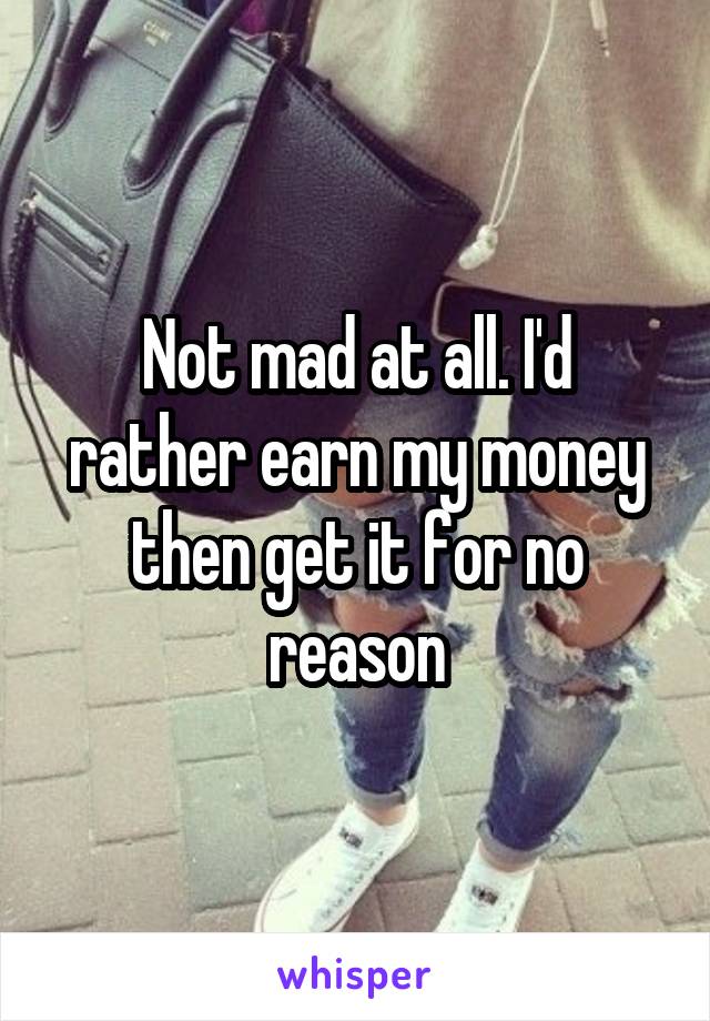 Not mad at all. I'd rather earn my money then get it for no reason