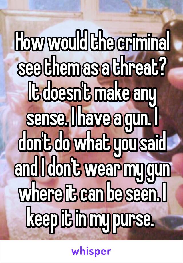 How would the criminal see them as a threat? It doesn't make any sense. I have a gun. I don't do what you said and I don't wear my gun where it can be seen. I keep it in my purse. 