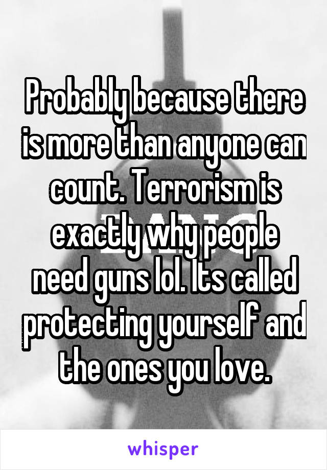 Probably because there is more than anyone can count. Terrorism is exactly why people need guns lol. Its called protecting yourself and the ones you love.