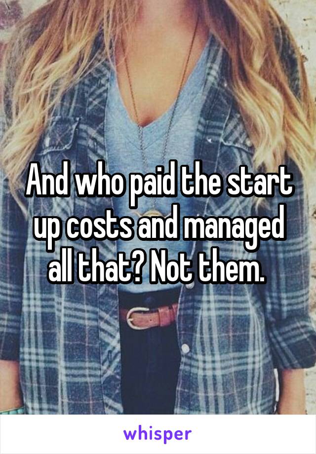 And who paid the start up costs and managed all that? Not them. 