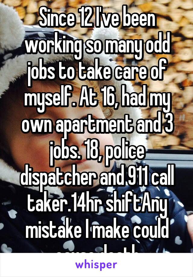 Since 12 I've been working so many odd jobs to take care of myself. At 16, had my own apartment and 3 jobs. 18, police dispatcher and 911 call taker.14hr shiftAny mistake I make could cause death