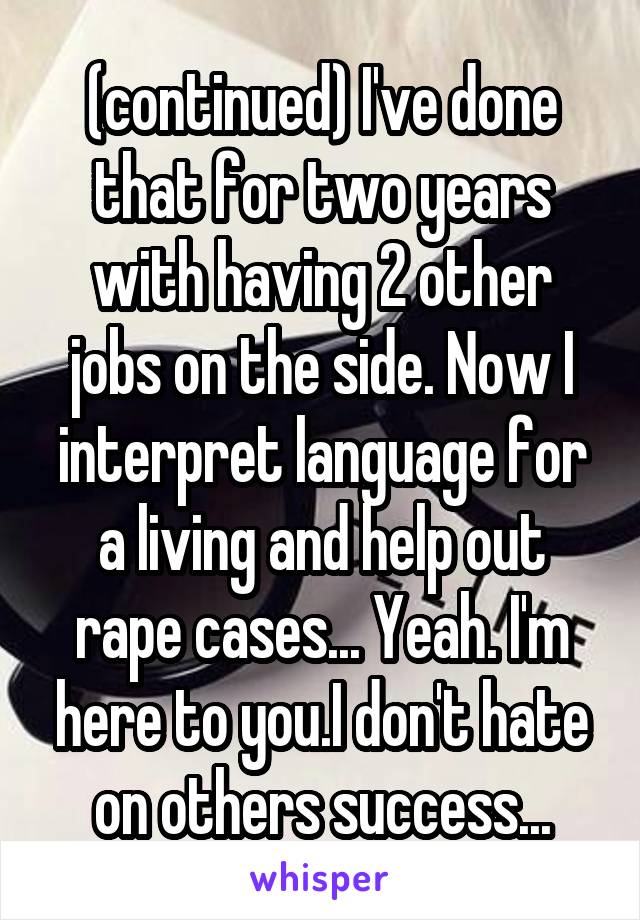 (continued) I've done that for two years with having 2 other jobs on the side. Now I interpret language for a living and help out rape cases... Yeah. I'm here to you.I don't hate on others success...