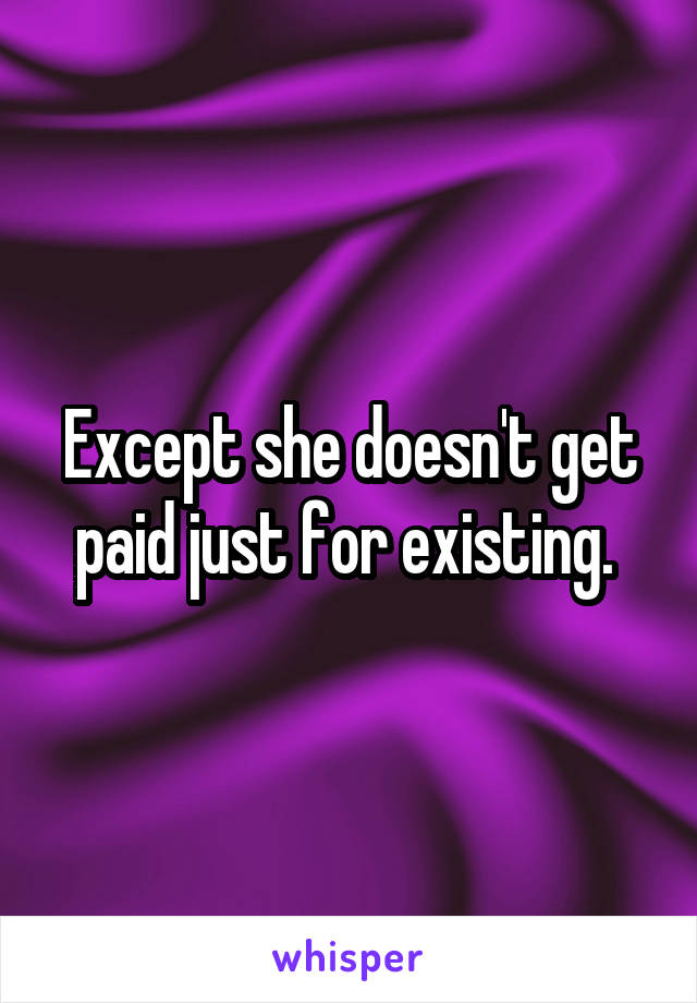 Except she doesn't get paid just for existing. 