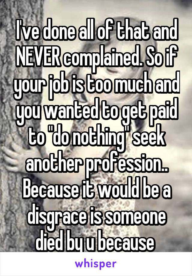 I've done all of that and NEVER complained. So if your job is too much and you wanted to get paid to "do nothing" seek another profession.. Because it would be a disgrace is someone died by u because 