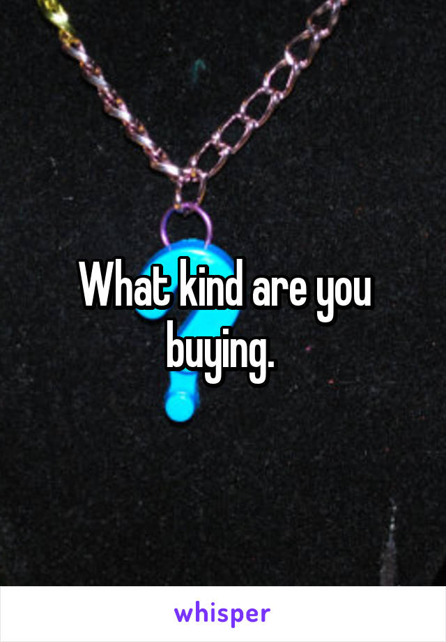 What kind are you buying. 