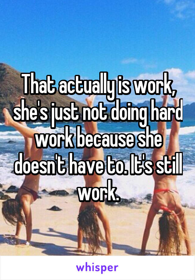 That actually is work, she's just not doing hard work because she doesn't have to. It's still work.