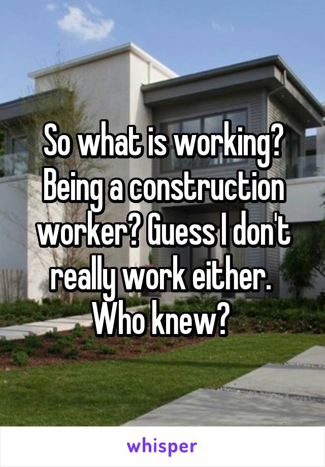 So what is working? Being a construction worker? Guess I don't really work either. 
Who knew? 