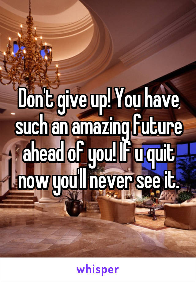 Don't give up! You have such an amazing future ahead of you! If u quit now you'll never see it.
