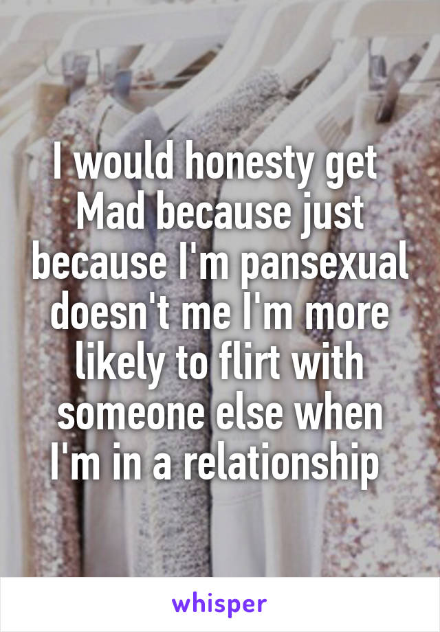 I would honesty get 
Mad because just because I'm pansexual doesn't me I'm more likely to flirt with someone else when I'm in a relationship 