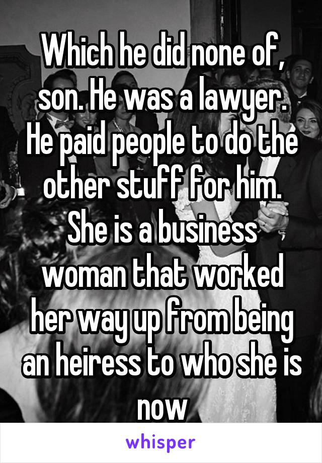 Which he did none of, son. He was a lawyer. He paid people to do the other stuff for him. She is a business woman that worked her way up from being an heiress to who she is now