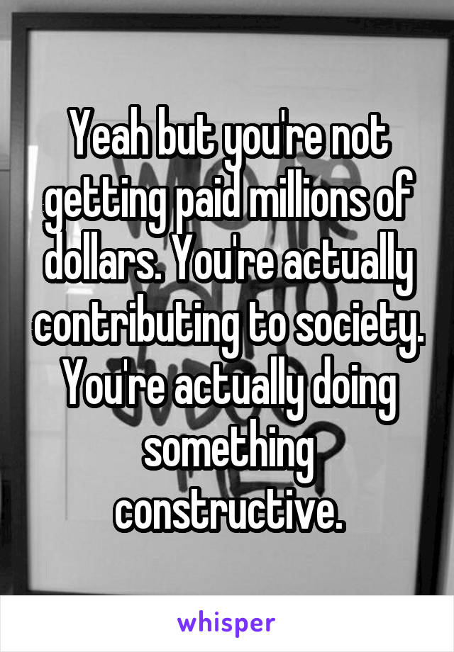 Yeah but you're not getting paid millions of dollars. You're actually contributing to society. You're actually doing something constructive.