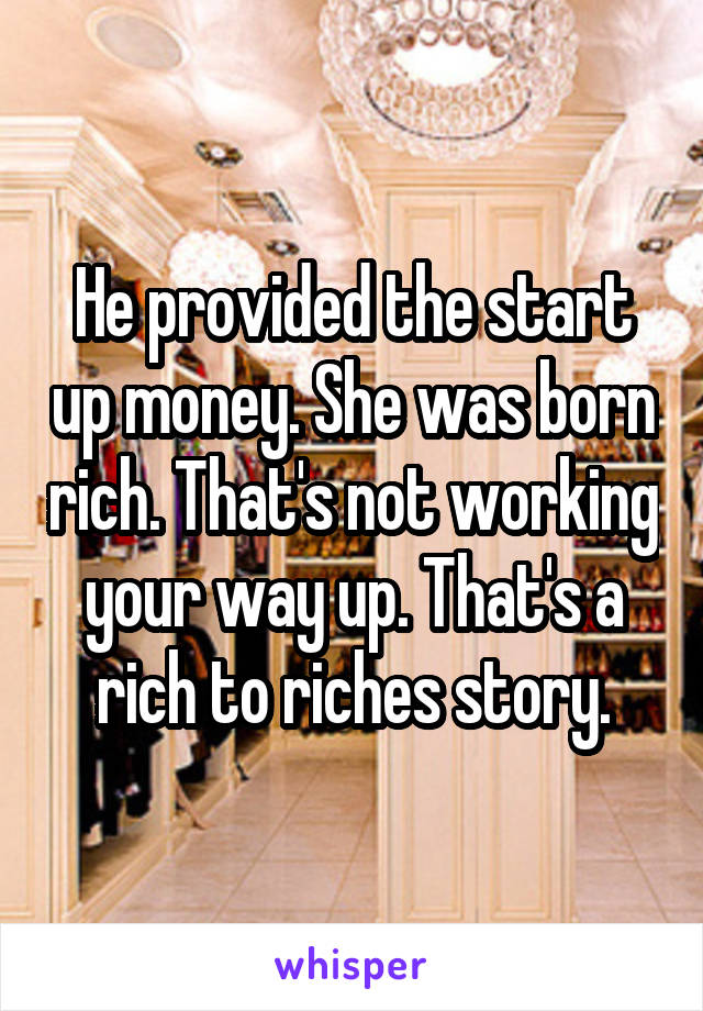 He provided the start up money. She was born rich. That's not working your way up. That's a rich to riches story.