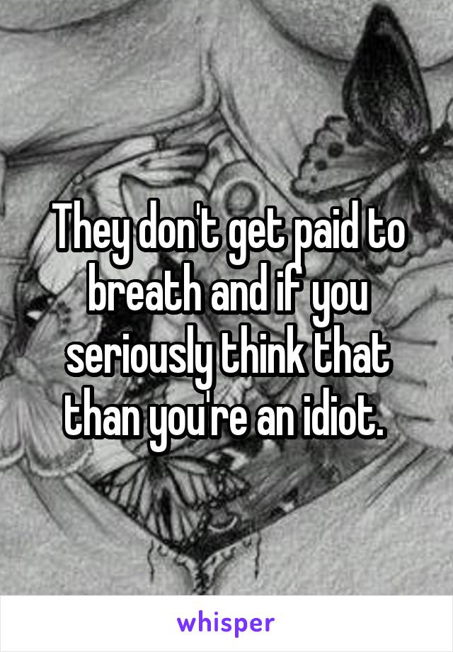 They don't get paid to breath and if you seriously think that than you're an idiot. 