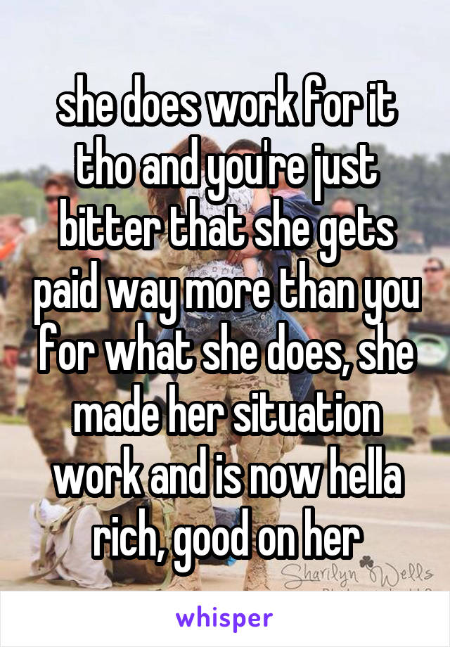 she does work for it tho and you're just bitter that she gets paid way more than you for what she does, she made her situation work and is now hella rich, good on her