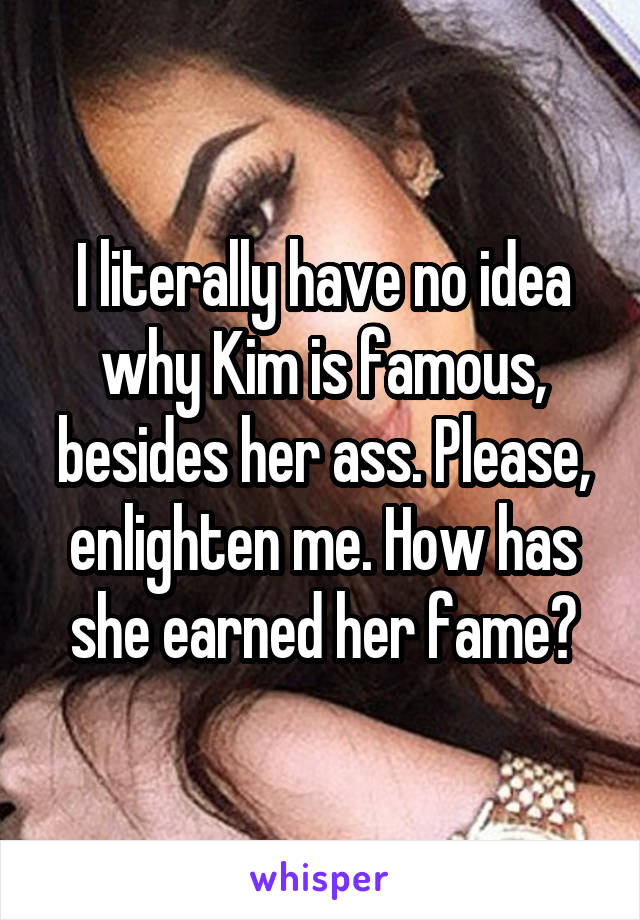 I literally have no idea why Kim is famous, besides her ass. Please, enlighten me. How has she earned her fame?