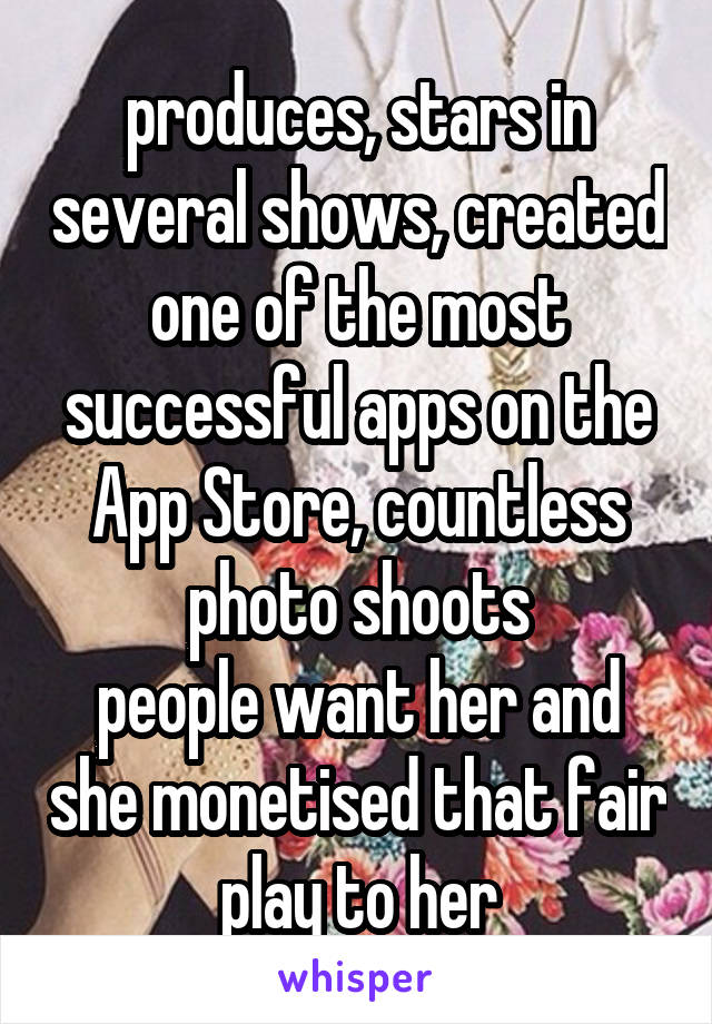 produces, stars in several shows, created one of the most successful apps on the App Store, countless photo shoots
people want her and she monetised that fair play to her