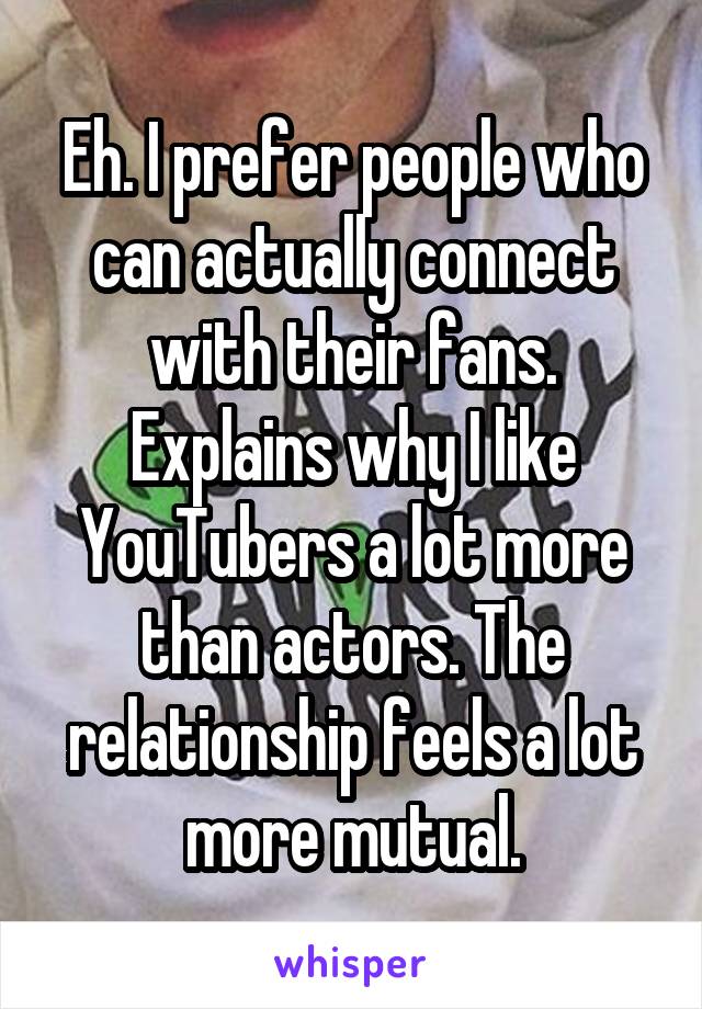 Eh. I prefer people who can actually connect with their fans. Explains why I like YouTubers a lot more than actors. The relationship feels a lot more mutual.