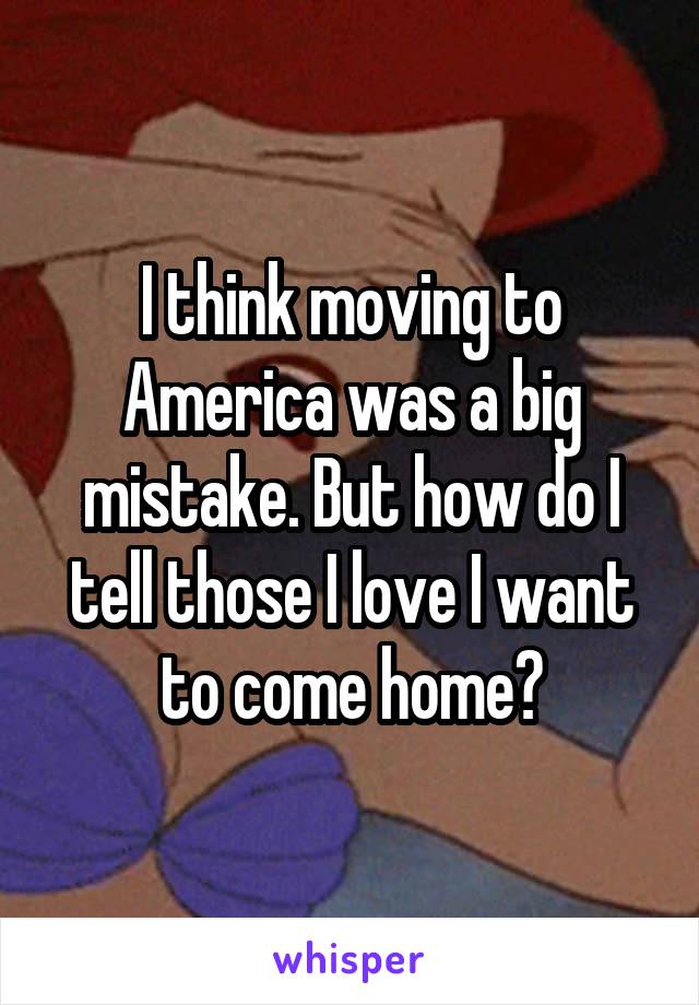 I think moving to America was a big mistake. But how do I tell those I love I want to come home?