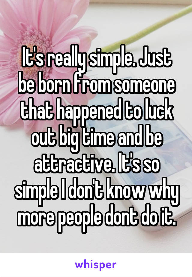 It's really simple. Just be born from someone that happened to luck out big time and be attractive. It's so simple I don't know why more people dont do it.