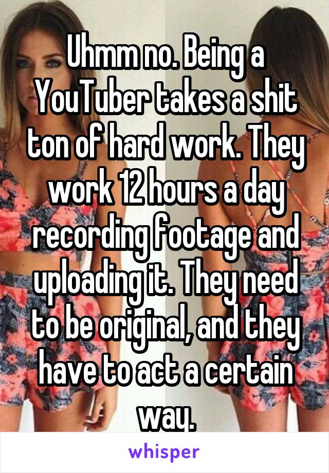 Uhmm no. Being a YouTuber takes a shit ton of hard work. They work 12 hours a day recording footage and uploading it. They need to be original, and they have to act a certain way.