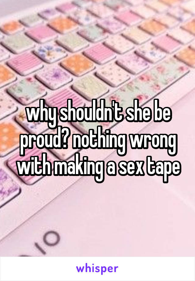 why shouldn't she be proud? nothing wrong with making a sex tape