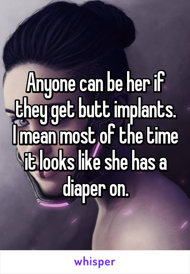 Anyone can be her if they get butt implants. I mean most of the time it looks like she has a diaper on.