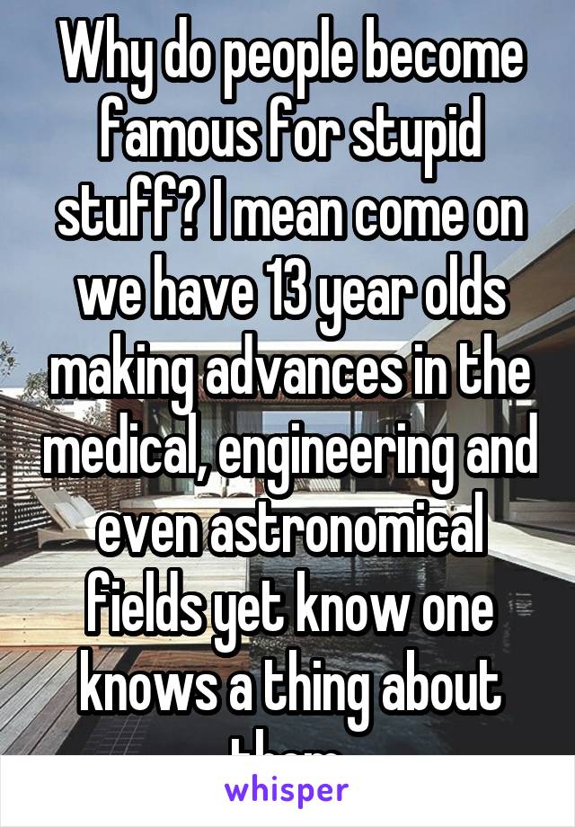 Why do people become famous for stupid stuff? I mean come on we have 13 year olds making advances in the medical, engineering and even astronomical fields yet know one knows a thing about them.