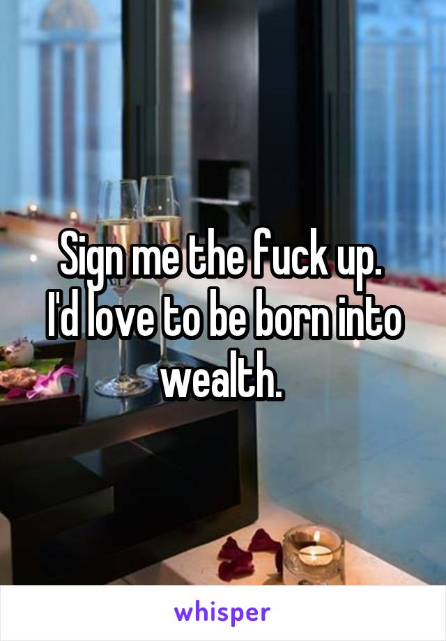 Sign me the fuck up. 
I'd love to be born into wealth. 