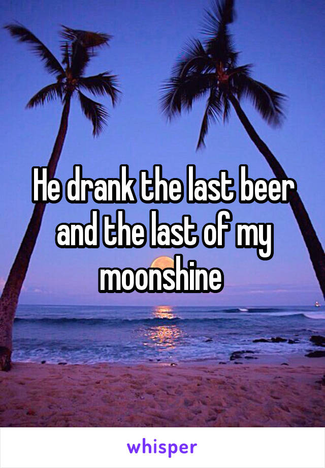 He drank the last beer and the last of my moonshine 