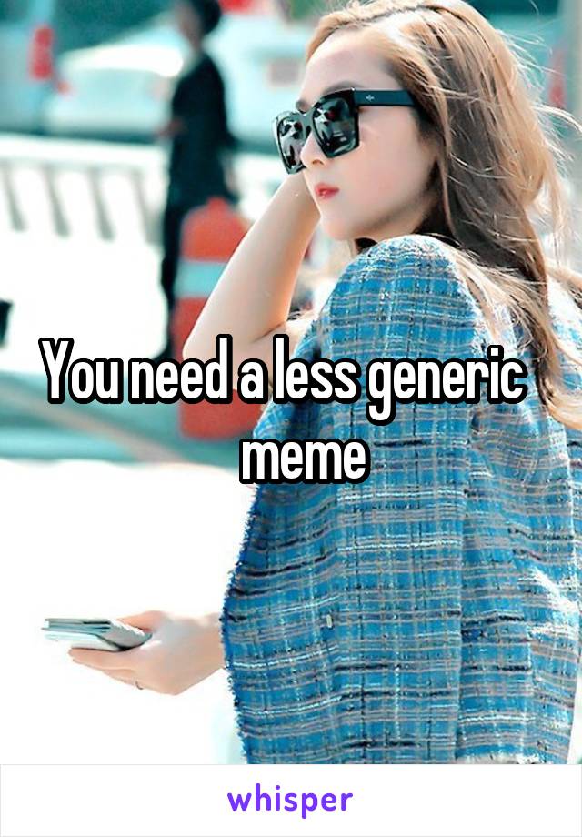 You need a less generic     meme