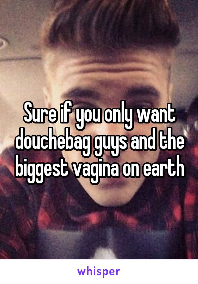 Sure if you only want douchebag guys and the biggest vagina on earth