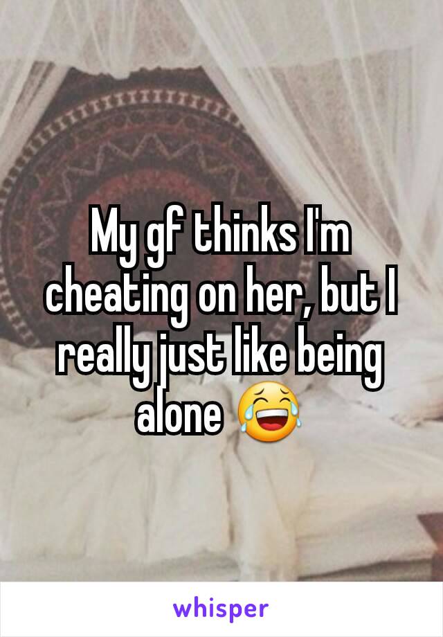 My gf thinks I'm cheating on her, but I really just like being alone 😂