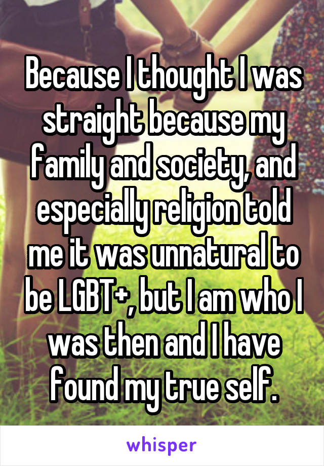 Because I thought I was straight because my family and society, and especially religion told me it was unnatural to be LGBT+, but I am who I was then and I have found my true self.
