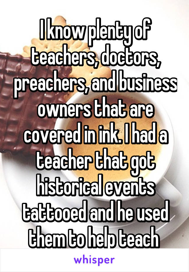 I know plenty of teachers, doctors, preachers, and business owners that are covered in ink. I had a teacher that got historical events tattooed and he used them to help teach 