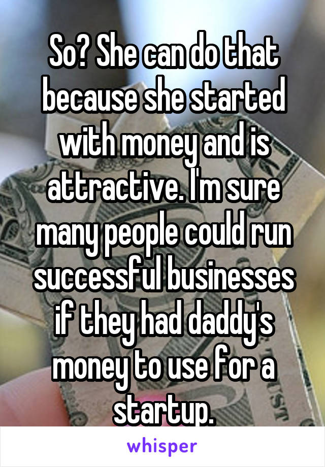 So? She can do that because she started with money and is attractive. I'm sure many people could run successful businesses if they had daddy's money to use for a startup.