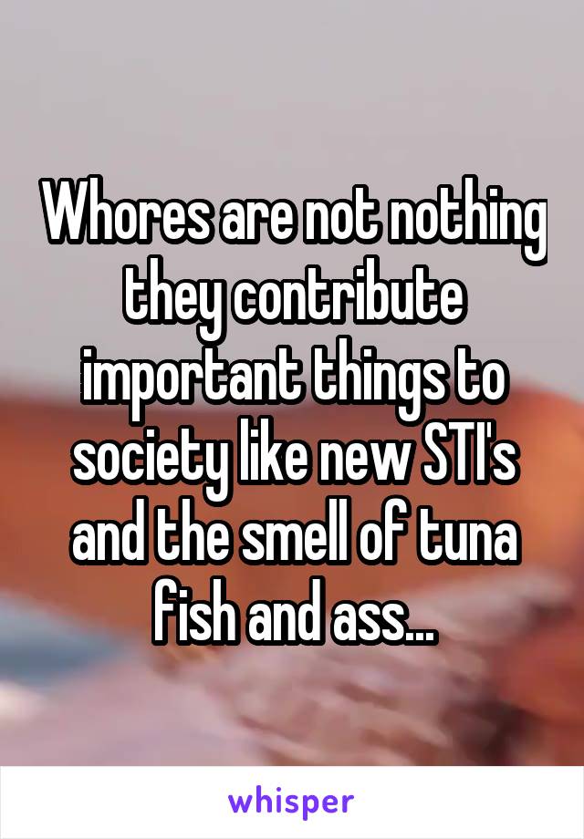 Whores are not nothing they contribute important things to society like new STI's and the smell of tuna fish and ass...