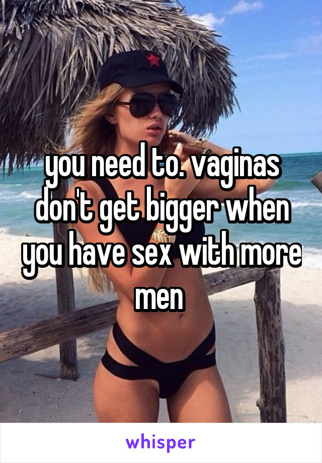 you need to. vaginas don't get bigger when you have sex with more men 