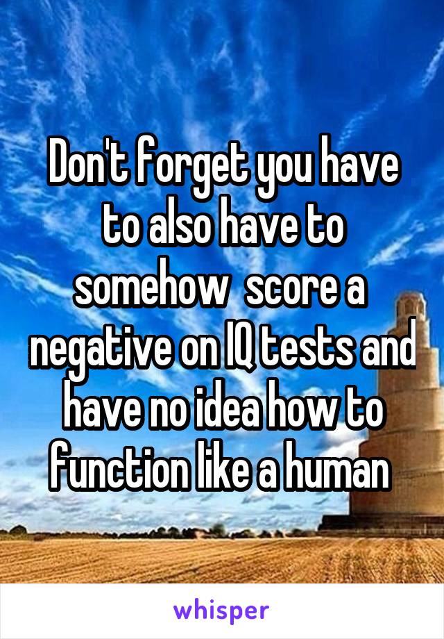 Don't forget you have to also have to somehow  score a  negative on IQ tests and have no idea how to function like a human 