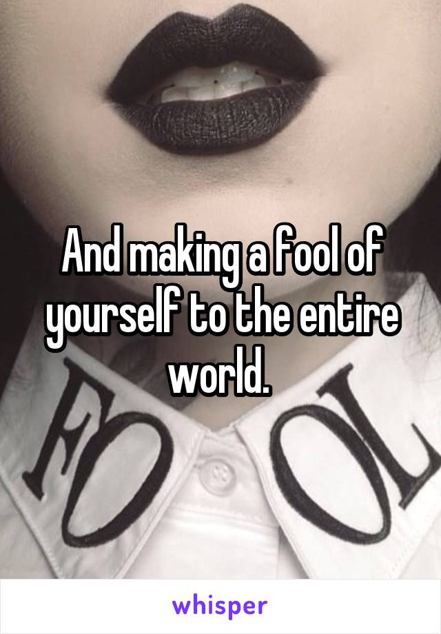 And making a fool of yourself to the entire world. 