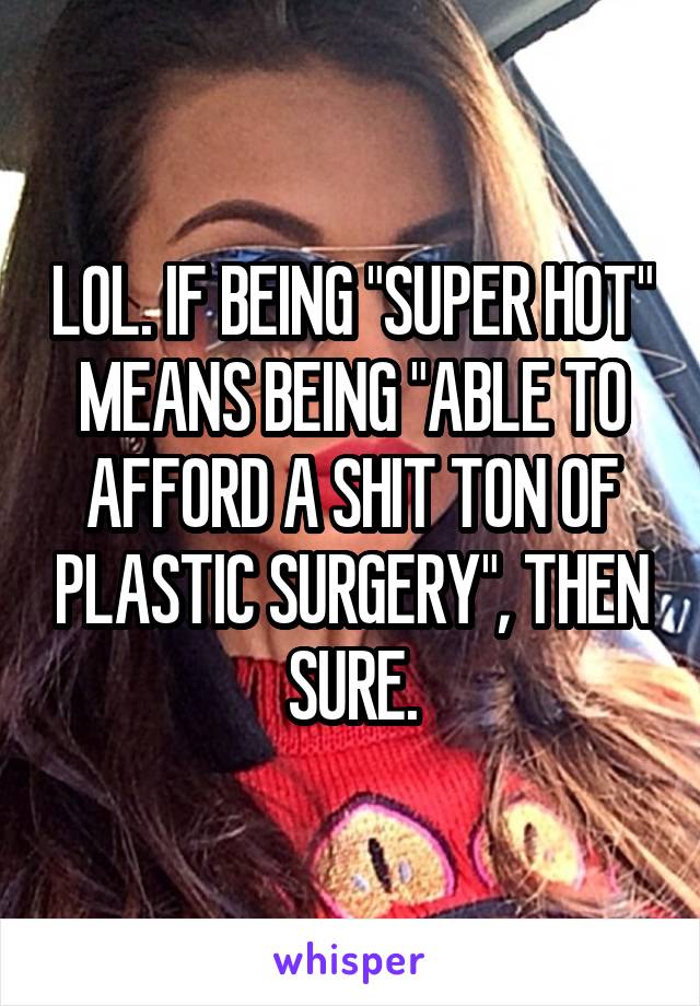 LOL. IF BEING "SUPER HOT" MEANS BEING "ABLE TO AFFORD A SHIT TON OF PLASTIC SURGERY", THEN SURE.