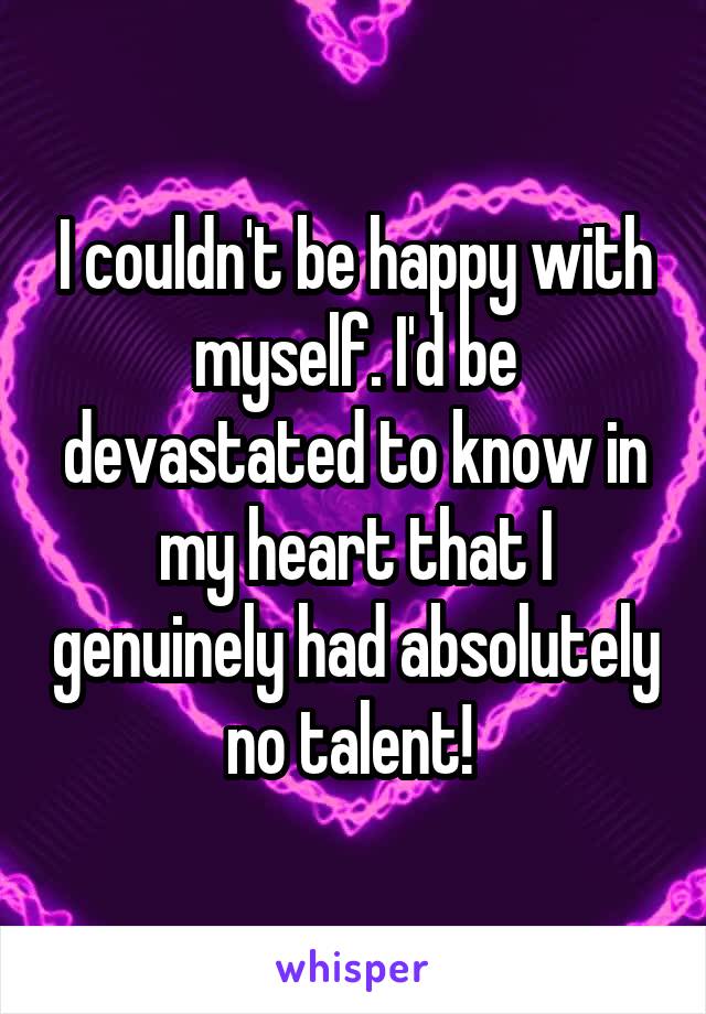 I couldn't be happy with myself. I'd be devastated to know in my heart that I genuinely had absolutely no talent! 